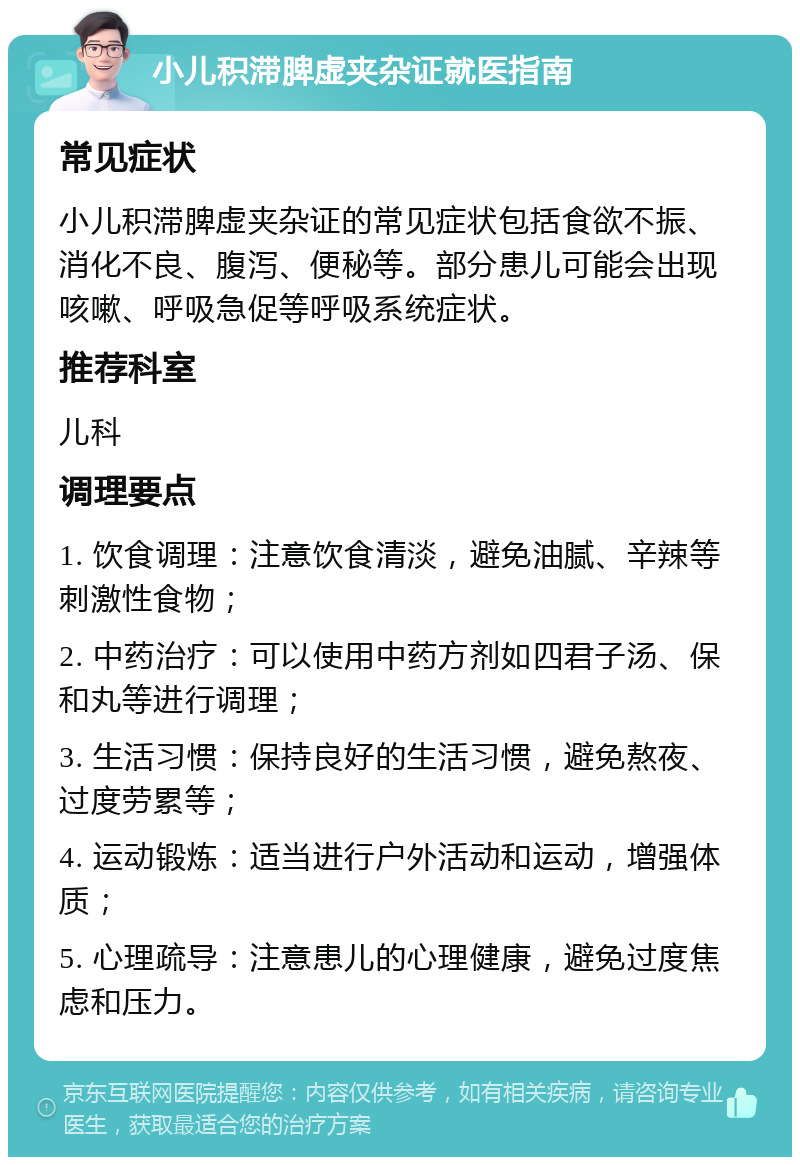 小儿积滞脾虚夹杂证就医指南 常见症状 小儿积滞脾虚夹杂证的常见症状包括食欲不振、消化不良、腹泻、便秘等。部分患儿可能会出现咳嗽、呼吸急促等呼吸系统症状。 推荐科室 儿科 调理要点 1. 饮食调理：注意饮食清淡，避免油腻、辛辣等刺激性食物； 2. 中药治疗：可以使用中药方剂如四君子汤、保和丸等进行调理； 3. 生活习惯：保持良好的生活习惯，避免熬夜、过度劳累等； 4. 运动锻炼：适当进行户外活动和运动，增强体质； 5. 心理疏导：注意患儿的心理健康，避免过度焦虑和压力。