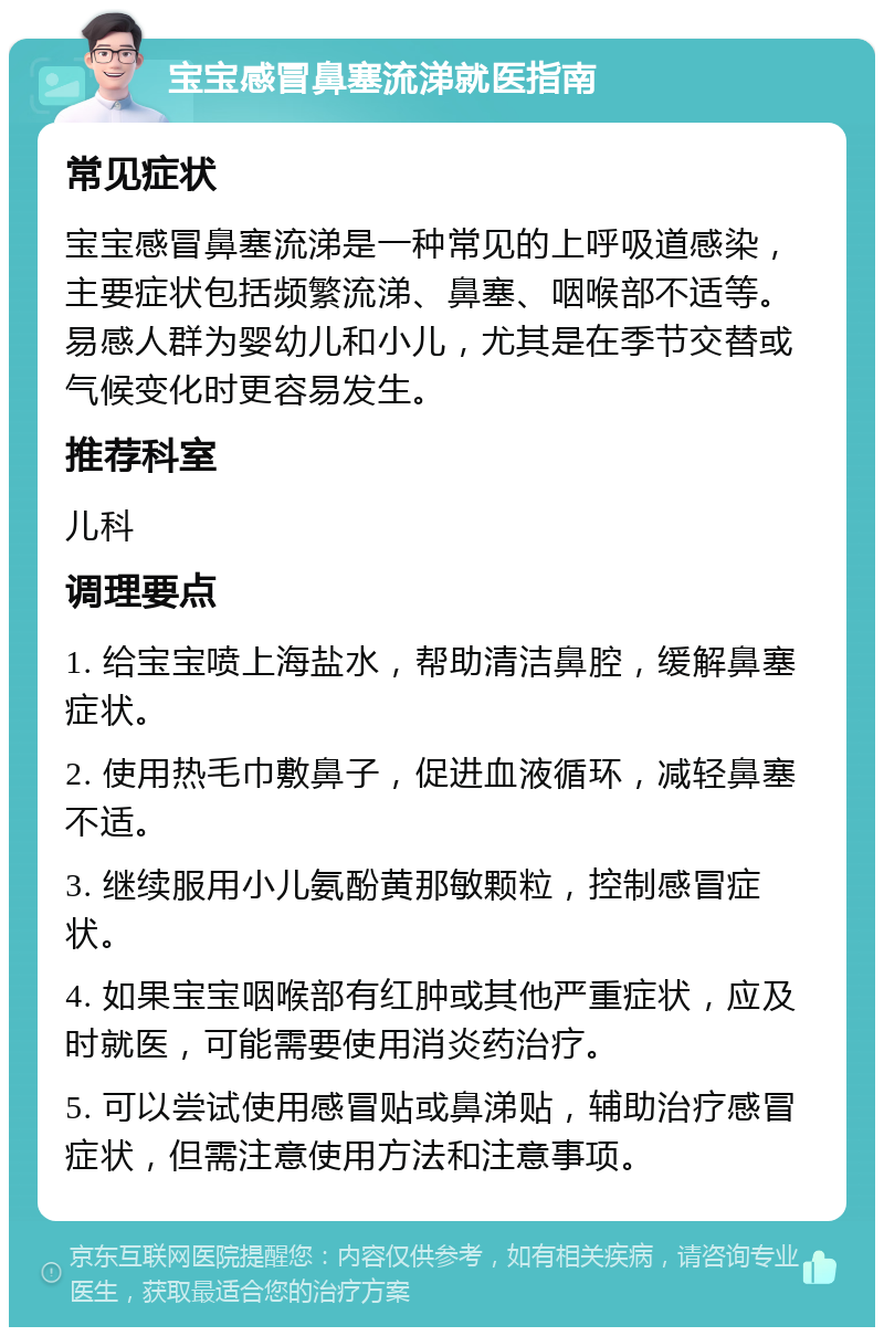 宝宝感冒鼻塞流涕就医指南 常见症状 宝宝感冒鼻塞流涕是一种常见的上呼吸道感染，主要症状包括频繁流涕、鼻塞、咽喉部不适等。易感人群为婴幼儿和小儿，尤其是在季节交替或气候变化时更容易发生。 推荐科室 儿科 调理要点 1. 给宝宝喷上海盐水，帮助清洁鼻腔，缓解鼻塞症状。 2. 使用热毛巾敷鼻子，促进血液循环，减轻鼻塞不适。 3. 继续服用小儿氨酚黄那敏颗粒，控制感冒症状。 4. 如果宝宝咽喉部有红肿或其他严重症状，应及时就医，可能需要使用消炎药治疗。 5. 可以尝试使用感冒贴或鼻涕贴，辅助治疗感冒症状，但需注意使用方法和注意事项。