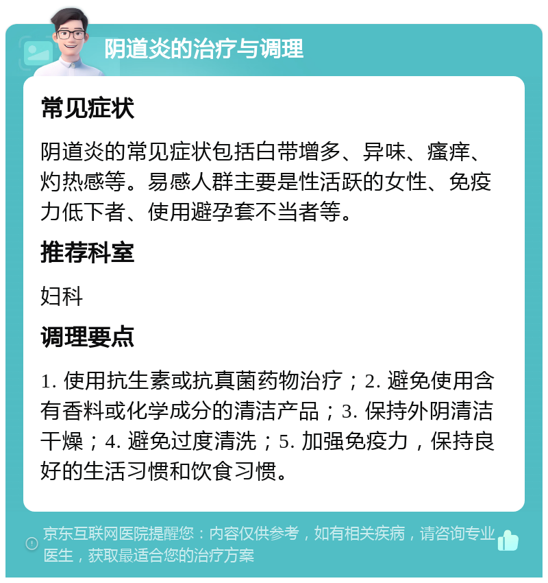 阴道炎的治疗与调理 常见症状 阴道炎的常见症状包括白带增多、异味、瘙痒、灼热感等。易感人群主要是性活跃的女性、免疫力低下者、使用避孕套不当者等。 推荐科室 妇科 调理要点 1. 使用抗生素或抗真菌药物治疗；2. 避免使用含有香料或化学成分的清洁产品；3. 保持外阴清洁干燥；4. 避免过度清洗；5. 加强免疫力，保持良好的生活习惯和饮食习惯。