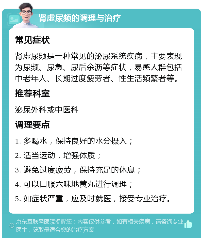 肾虚尿频的调理与治疗 常见症状 肾虚尿频是一种常见的泌尿系统疾病，主要表现为尿频、尿急、尿后余沥等症状，易感人群包括中老年人、长期过度疲劳者、性生活频繁者等。 推荐科室 泌尿外科或中医科 调理要点 1. 多喝水，保持良好的水分摄入； 2. 适当运动，增强体质； 3. 避免过度疲劳，保持充足的休息； 4. 可以口服六味地黄丸进行调理； 5. 如症状严重，应及时就医，接受专业治疗。