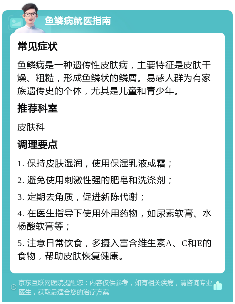 鱼鳞病就医指南 常见症状 鱼鳞病是一种遗传性皮肤病，主要特征是皮肤干燥、粗糙，形成鱼鳞状的鳞屑。易感人群为有家族遗传史的个体，尤其是儿童和青少年。 推荐科室 皮肤科 调理要点 1. 保持皮肤湿润，使用保湿乳液或霜； 2. 避免使用刺激性强的肥皂和洗涤剂； 3. 定期去角质，促进新陈代谢； 4. 在医生指导下使用外用药物，如尿素软膏、水杨酸软膏等； 5. 注意日常饮食，多摄入富含维生素A、C和E的食物，帮助皮肤恢复健康。