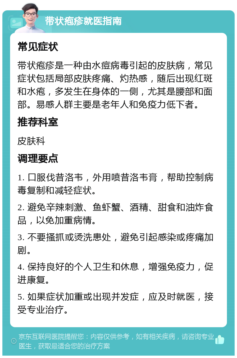 带状疱疹就医指南 常见症状 带状疱疹是一种由水痘病毒引起的皮肤病，常见症状包括局部皮肤疼痛、灼热感，随后出现红斑和水疱，多发生在身体的一侧，尤其是腰部和面部。易感人群主要是老年人和免疫力低下者。 推荐科室 皮肤科 调理要点 1. 口服伐昔洛韦，外用喷昔洛韦膏，帮助控制病毒复制和减轻症状。 2. 避免辛辣刺激、鱼虾蟹、酒精、甜食和油炸食品，以免加重病情。 3. 不要搔抓或烫洗患处，避免引起感染或疼痛加剧。 4. 保持良好的个人卫生和休息，增强免疫力，促进康复。 5. 如果症状加重或出现并发症，应及时就医，接受专业治疗。