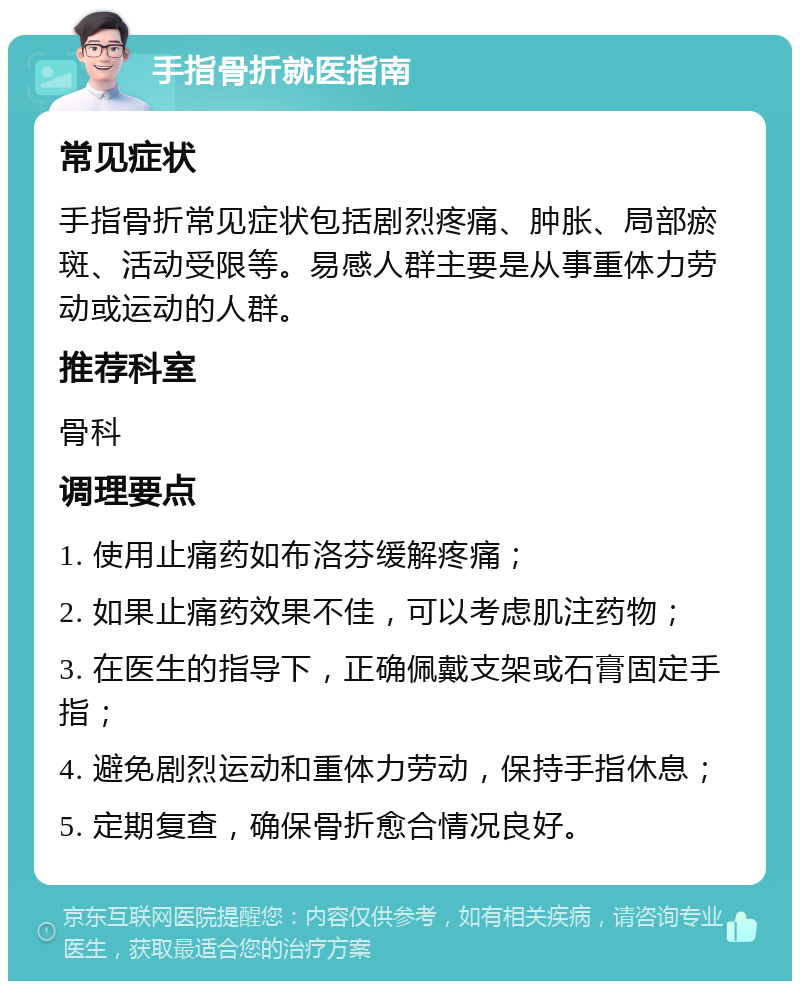 手指骨折就医指南 常见症状 手指骨折常见症状包括剧烈疼痛、肿胀、局部瘀斑、活动受限等。易感人群主要是从事重体力劳动或运动的人群。 推荐科室 骨科 调理要点 1. 使用止痛药如布洛芬缓解疼痛； 2. 如果止痛药效果不佳，可以考虑肌注药物； 3. 在医生的指导下，正确佩戴支架或石膏固定手指； 4. 避免剧烈运动和重体力劳动，保持手指休息； 5. 定期复查，确保骨折愈合情况良好。