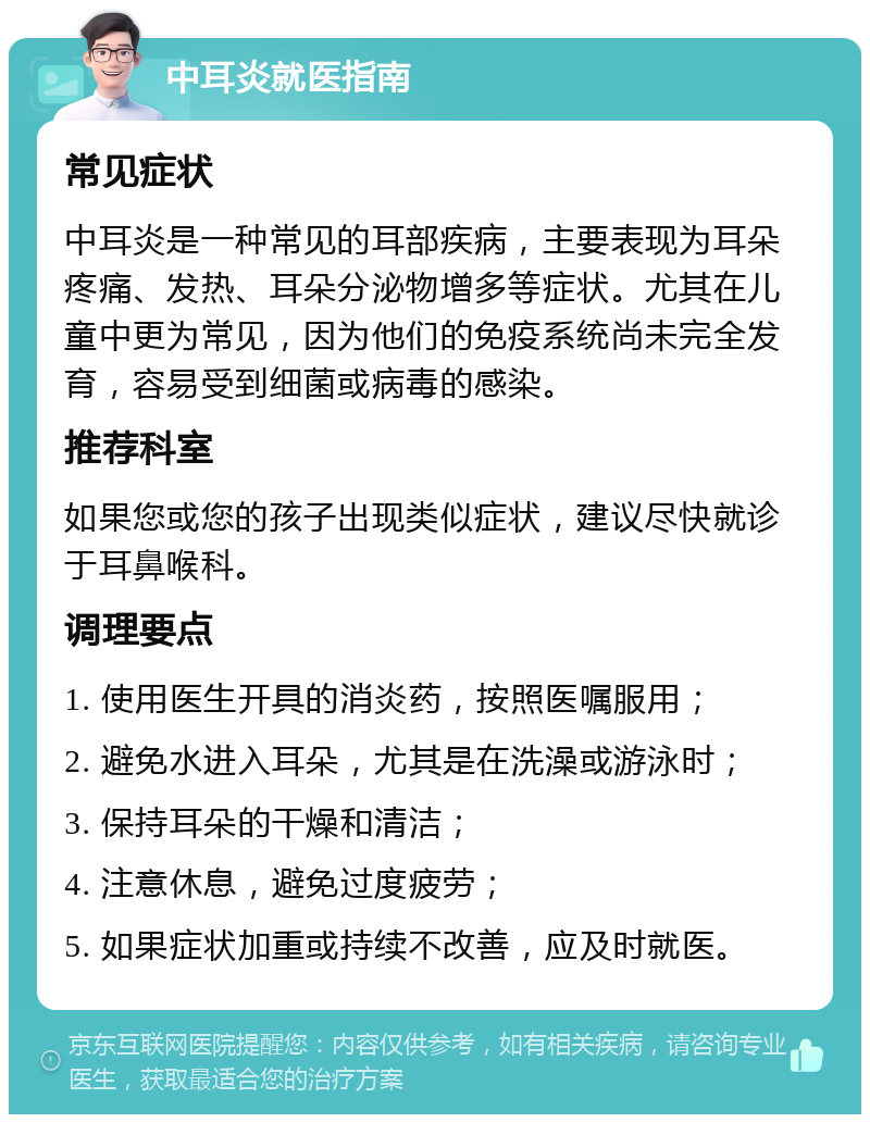 中耳炎就医指南 常见症状 中耳炎是一种常见的耳部疾病，主要表现为耳朵疼痛、发热、耳朵分泌物增多等症状。尤其在儿童中更为常见，因为他们的免疫系统尚未完全发育，容易受到细菌或病毒的感染。 推荐科室 如果您或您的孩子出现类似症状，建议尽快就诊于耳鼻喉科。 调理要点 1. 使用医生开具的消炎药，按照医嘱服用； 2. 避免水进入耳朵，尤其是在洗澡或游泳时； 3. 保持耳朵的干燥和清洁； 4. 注意休息，避免过度疲劳； 5. 如果症状加重或持续不改善，应及时就医。