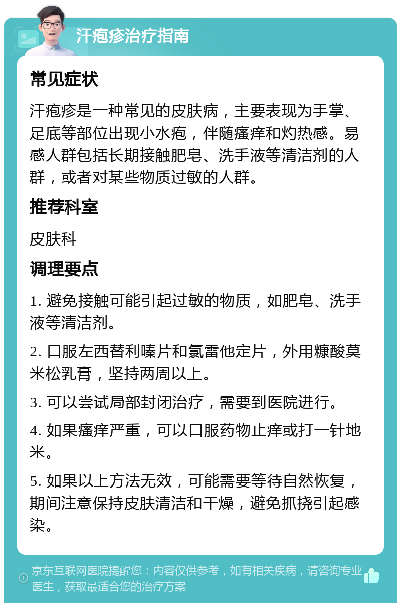 汗疱疹治疗指南 常见症状 汗疱疹是一种常见的皮肤病，主要表现为手掌、足底等部位出现小水疱，伴随瘙痒和灼热感。易感人群包括长期接触肥皂、洗手液等清洁剂的人群，或者对某些物质过敏的人群。 推荐科室 皮肤科 调理要点 1. 避免接触可能引起过敏的物质，如肥皂、洗手液等清洁剂。 2. 口服左西替利嗪片和氯雷他定片，外用糠酸莫米松乳膏，坚持两周以上。 3. 可以尝试局部封闭治疗，需要到医院进行。 4. 如果瘙痒严重，可以口服药物止痒或打一针地米。 5. 如果以上方法无效，可能需要等待自然恢复，期间注意保持皮肤清洁和干燥，避免抓挠引起感染。