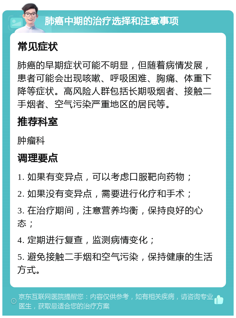 肺癌中期的治疗选择和注意事项 常见症状 肺癌的早期症状可能不明显，但随着病情发展，患者可能会出现咳嗽、呼吸困难、胸痛、体重下降等症状。高风险人群包括长期吸烟者、接触二手烟者、空气污染严重地区的居民等。 推荐科室 肿瘤科 调理要点 1. 如果有变异点，可以考虑口服靶向药物； 2. 如果没有变异点，需要进行化疗和手术； 3. 在治疗期间，注意营养均衡，保持良好的心态； 4. 定期进行复查，监测病情变化； 5. 避免接触二手烟和空气污染，保持健康的生活方式。