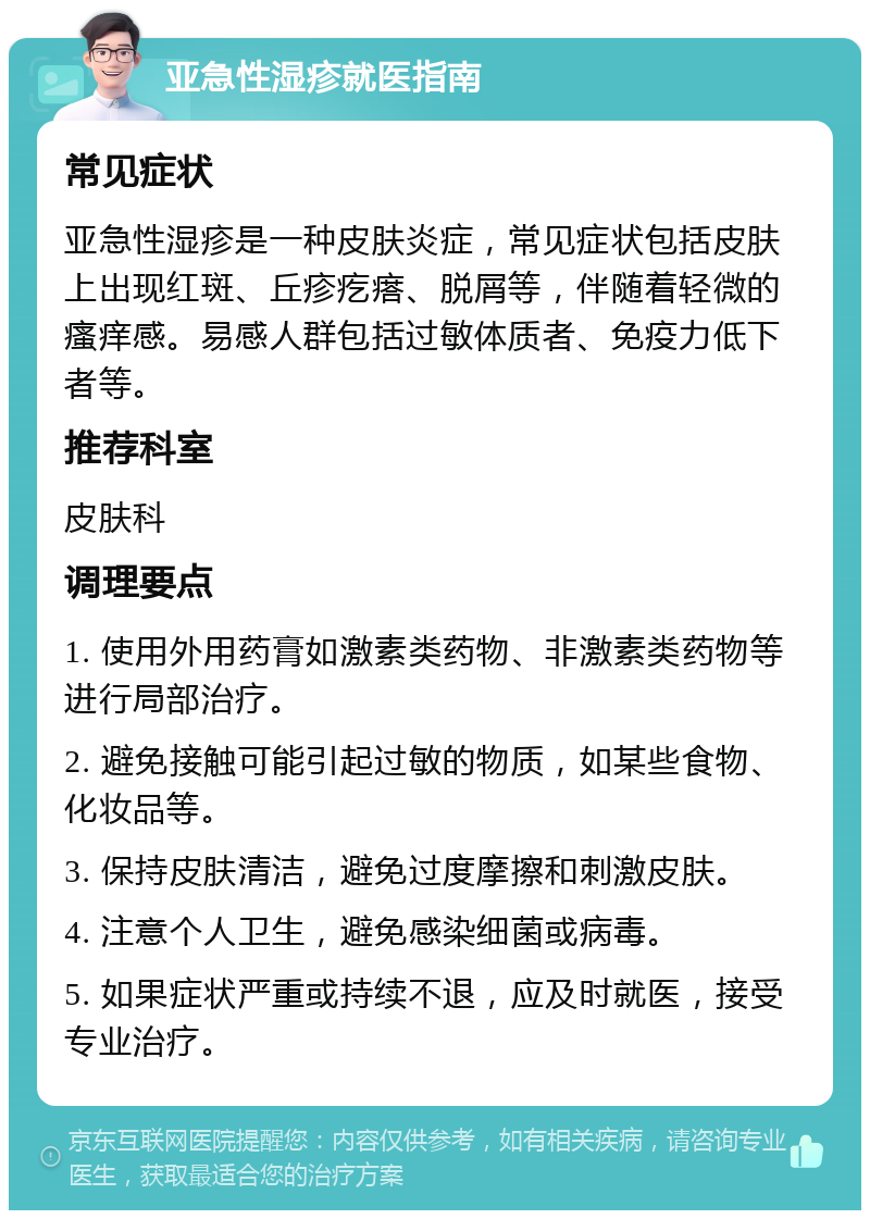 亚急性湿疹就医指南 常见症状 亚急性湿疹是一种皮肤炎症，常见症状包括皮肤上出现红斑、丘疹疙瘩、脱屑等，伴随着轻微的瘙痒感。易感人群包括过敏体质者、免疫力低下者等。 推荐科室 皮肤科 调理要点 1. 使用外用药膏如激素类药物、非激素类药物等进行局部治疗。 2. 避免接触可能引起过敏的物质，如某些食物、化妆品等。 3. 保持皮肤清洁，避免过度摩擦和刺激皮肤。 4. 注意个人卫生，避免感染细菌或病毒。 5. 如果症状严重或持续不退，应及时就医，接受专业治疗。