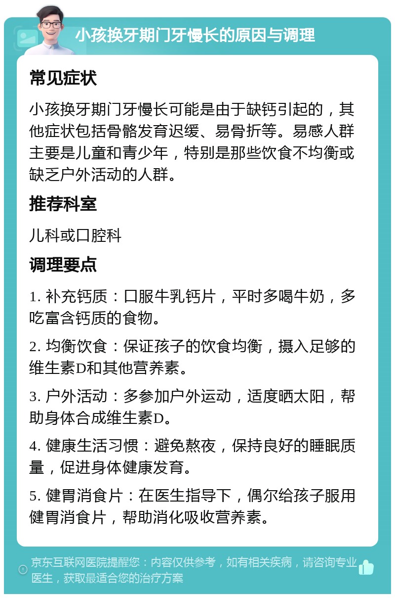 小孩换牙期门牙慢长的原因与调理 常见症状 小孩换牙期门牙慢长可能是由于缺钙引起的，其他症状包括骨骼发育迟缓、易骨折等。易感人群主要是儿童和青少年，特别是那些饮食不均衡或缺乏户外活动的人群。 推荐科室 儿科或口腔科 调理要点 1. 补充钙质：口服牛乳钙片，平时多喝牛奶，多吃富含钙质的食物。 2. 均衡饮食：保证孩子的饮食均衡，摄入足够的维生素D和其他营养素。 3. 户外活动：多参加户外运动，适度晒太阳，帮助身体合成维生素D。 4. 健康生活习惯：避免熬夜，保持良好的睡眠质量，促进身体健康发育。 5. 健胃消食片：在医生指导下，偶尔给孩子服用健胃消食片，帮助消化吸收营养素。