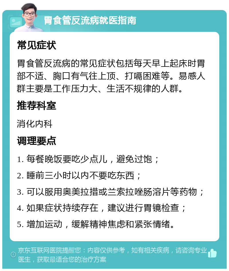 胃食管反流病就医指南 常见症状 胃食管反流病的常见症状包括每天早上起床时胃部不适、胸口有气往上顶、打嗝困难等。易感人群主要是工作压力大、生活不规律的人群。 推荐科室 消化内科 调理要点 1. 每餐晚饭要吃少点儿，避免过饱； 2. 睡前三小时以内不要吃东西； 3. 可以服用奥美拉措或兰索拉唑肠溶片等药物； 4. 如果症状持续存在，建议进行胃镜检查； 5. 增加运动，缓解精神焦虑和紧张情绪。