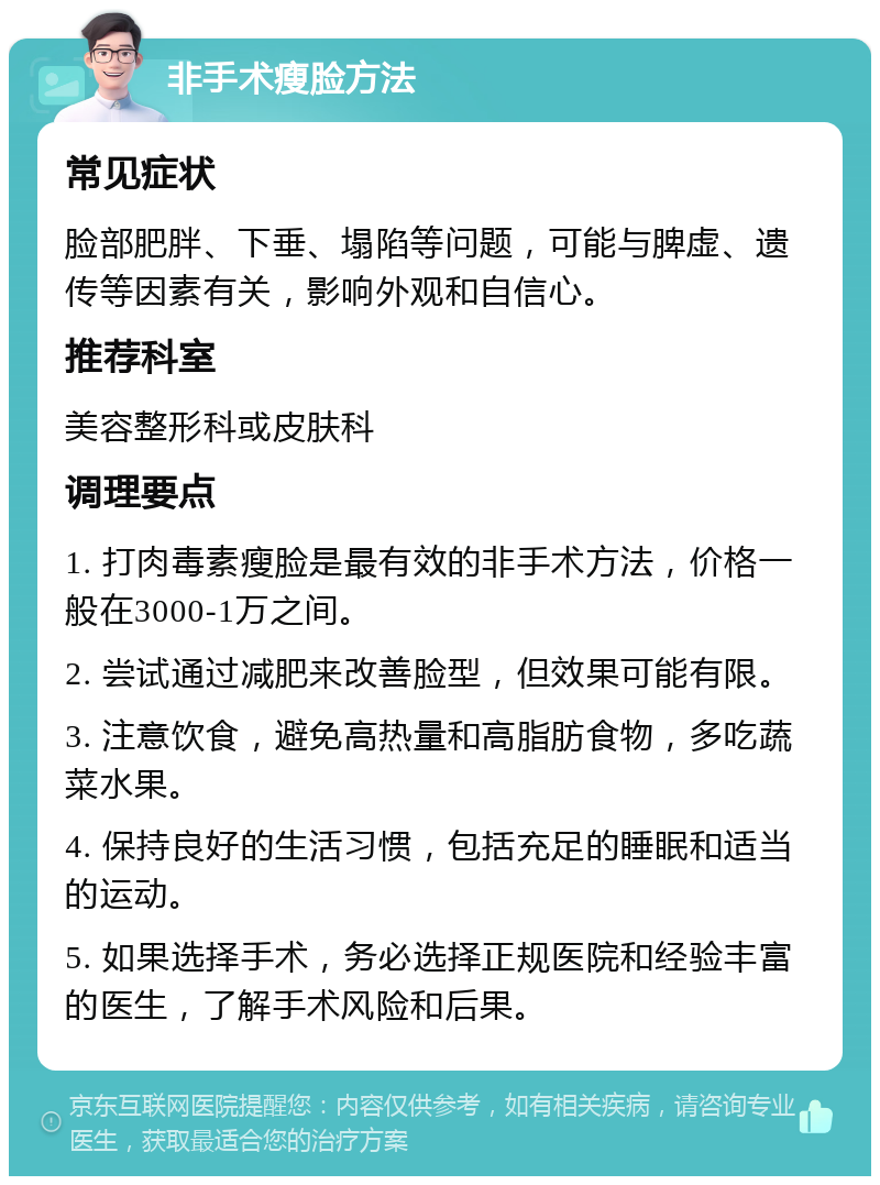 非手术瘦脸方法 常见症状 脸部肥胖、下垂、塌陷等问题，可能与脾虚、遗传等因素有关，影响外观和自信心。 推荐科室 美容整形科或皮肤科 调理要点 1. 打肉毒素瘦脸是最有效的非手术方法，价格一般在3000-1万之间。 2. 尝试通过减肥来改善脸型，但效果可能有限。 3. 注意饮食，避免高热量和高脂肪食物，多吃蔬菜水果。 4. 保持良好的生活习惯，包括充足的睡眠和适当的运动。 5. 如果选择手术，务必选择正规医院和经验丰富的医生，了解手术风险和后果。