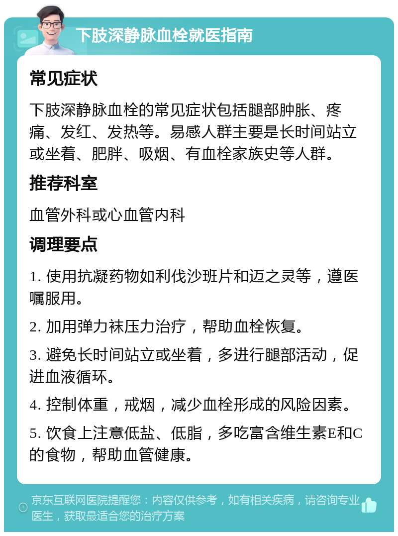 下肢深静脉血栓就医指南 常见症状 下肢深静脉血栓的常见症状包括腿部肿胀、疼痛、发红、发热等。易感人群主要是长时间站立或坐着、肥胖、吸烟、有血栓家族史等人群。 推荐科室 血管外科或心血管内科 调理要点 1. 使用抗凝药物如利伐沙班片和迈之灵等，遵医嘱服用。 2. 加用弹力袜压力治疗，帮助血栓恢复。 3. 避免长时间站立或坐着，多进行腿部活动，促进血液循环。 4. 控制体重，戒烟，减少血栓形成的风险因素。 5. 饮食上注意低盐、低脂，多吃富含维生素E和C的食物，帮助血管健康。