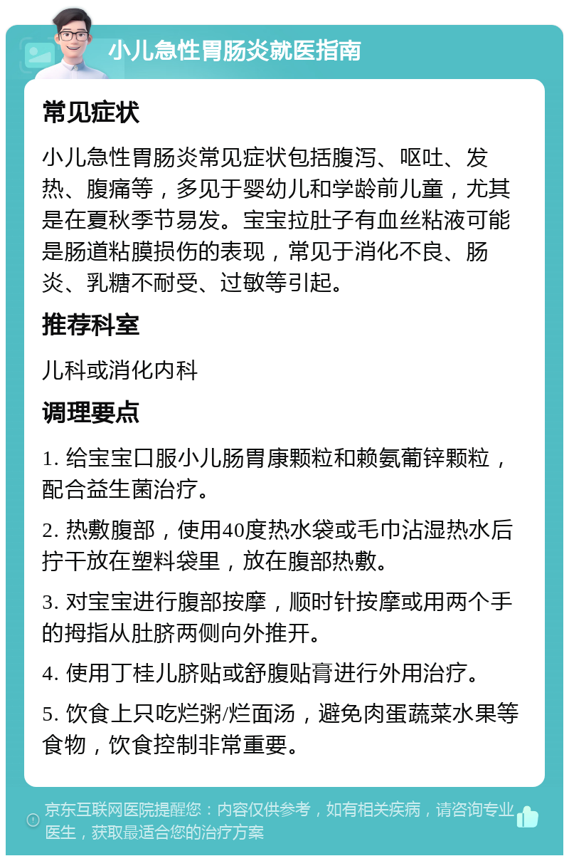 小儿急性胃肠炎就医指南 常见症状 小儿急性胃肠炎常见症状包括腹泻、呕吐、发热、腹痛等，多见于婴幼儿和学龄前儿童，尤其是在夏秋季节易发。宝宝拉肚子有血丝粘液可能是肠道粘膜损伤的表现，常见于消化不良、肠炎、乳糖不耐受、过敏等引起。 推荐科室 儿科或消化内科 调理要点 1. 给宝宝口服小儿肠胃康颗粒和赖氨葡锌颗粒，配合益生菌治疗。 2. 热敷腹部，使用40度热水袋或毛巾沾湿热水后拧干放在塑料袋里，放在腹部热敷。 3. 对宝宝进行腹部按摩，顺时针按摩或用两个手的拇指从肚脐两侧向外推开。 4. 使用丁桂儿脐贴或舒腹贴膏进行外用治疗。 5. 饮食上只吃烂粥/烂面汤，避免肉蛋蔬菜水果等食物，饮食控制非常重要。