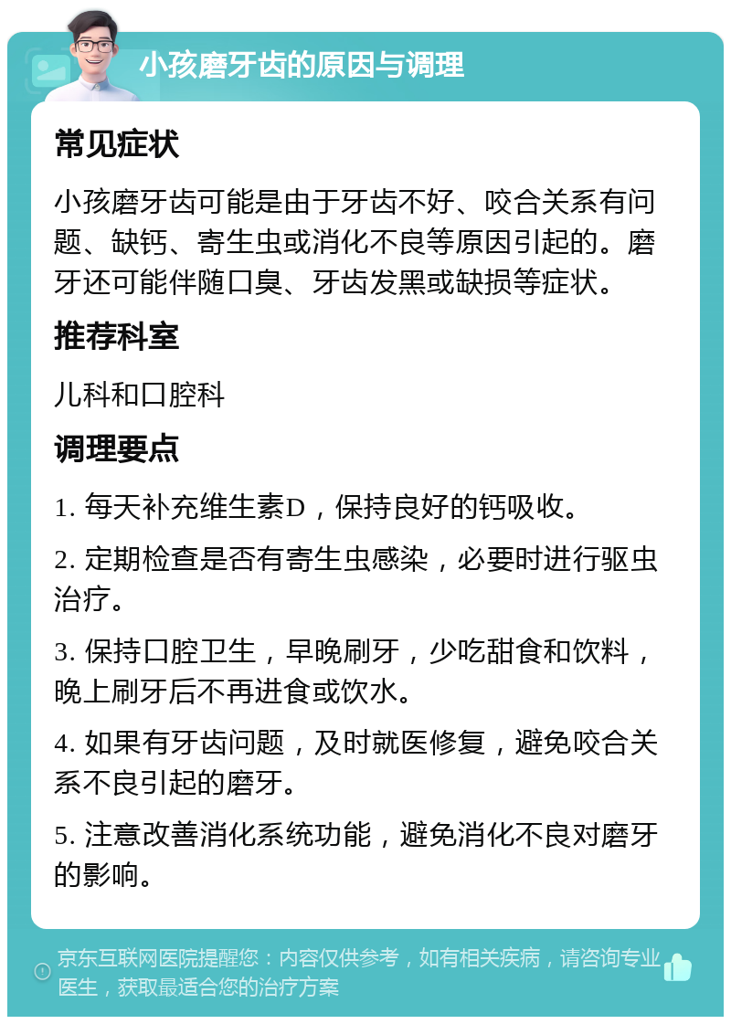 小孩磨牙齿的原因与调理 常见症状 小孩磨牙齿可能是由于牙齿不好、咬合关系有问题、缺钙、寄生虫或消化不良等原因引起的。磨牙还可能伴随口臭、牙齿发黑或缺损等症状。 推荐科室 儿科和口腔科 调理要点 1. 每天补充维生素D，保持良好的钙吸收。 2. 定期检查是否有寄生虫感染，必要时进行驱虫治疗。 3. 保持口腔卫生，早晚刷牙，少吃甜食和饮料，晚上刷牙后不再进食或饮水。 4. 如果有牙齿问题，及时就医修复，避免咬合关系不良引起的磨牙。 5. 注意改善消化系统功能，避免消化不良对磨牙的影响。