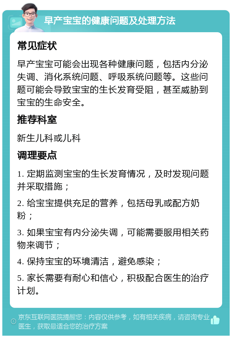 早产宝宝的健康问题及处理方法 常见症状 早产宝宝可能会出现各种健康问题，包括内分泌失调、消化系统问题、呼吸系统问题等。这些问题可能会导致宝宝的生长发育受阻，甚至威胁到宝宝的生命安全。 推荐科室 新生儿科或儿科 调理要点 1. 定期监测宝宝的生长发育情况，及时发现问题并采取措施； 2. 给宝宝提供充足的营养，包括母乳或配方奶粉； 3. 如果宝宝有内分泌失调，可能需要服用相关药物来调节； 4. 保持宝宝的环境清洁，避免感染； 5. 家长需要有耐心和信心，积极配合医生的治疗计划。