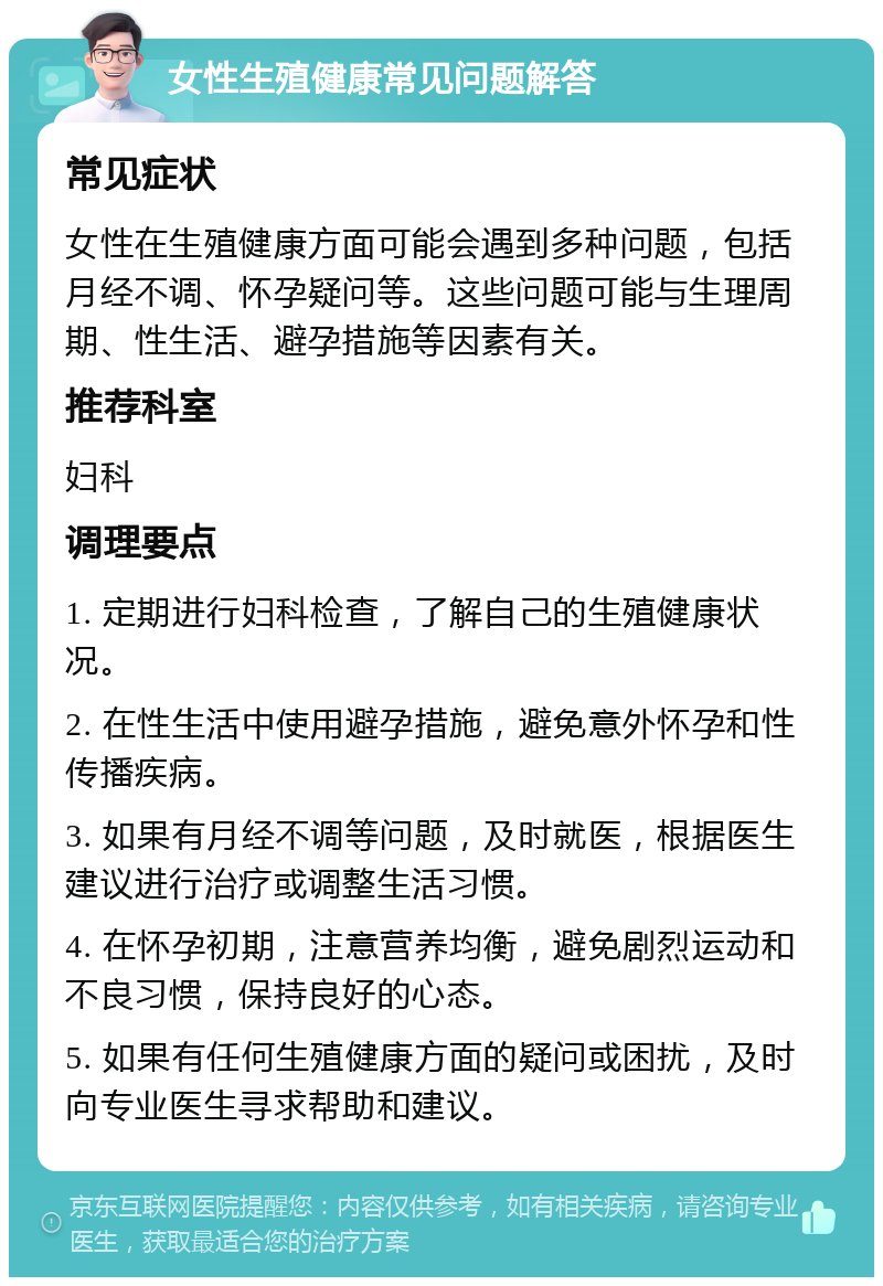 女性生殖健康常见问题解答 常见症状 女性在生殖健康方面可能会遇到多种问题，包括月经不调、怀孕疑问等。这些问题可能与生理周期、性生活、避孕措施等因素有关。 推荐科室 妇科 调理要点 1. 定期进行妇科检查，了解自己的生殖健康状况。 2. 在性生活中使用避孕措施，避免意外怀孕和性传播疾病。 3. 如果有月经不调等问题，及时就医，根据医生建议进行治疗或调整生活习惯。 4. 在怀孕初期，注意营养均衡，避免剧烈运动和不良习惯，保持良好的心态。 5. 如果有任何生殖健康方面的疑问或困扰，及时向专业医生寻求帮助和建议。