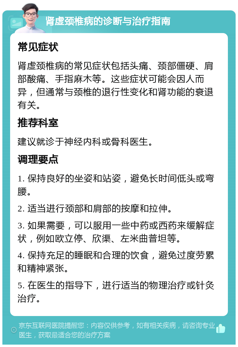 肾虚颈椎病的诊断与治疗指南 常见症状 肾虚颈椎病的常见症状包括头痛、颈部僵硬、肩部酸痛、手指麻木等。这些症状可能会因人而异，但通常与颈椎的退行性变化和肾功能的衰退有关。 推荐科室 建议就诊于神经内科或骨科医生。 调理要点 1. 保持良好的坐姿和站姿，避免长时间低头或弯腰。 2. 适当进行颈部和肩部的按摩和拉伸。 3. 如果需要，可以服用一些中药或西药来缓解症状，例如欧立停、欣渠、左米曲普坦等。 4. 保持充足的睡眠和合理的饮食，避免过度劳累和精神紧张。 5. 在医生的指导下，进行适当的物理治疗或针灸治疗。