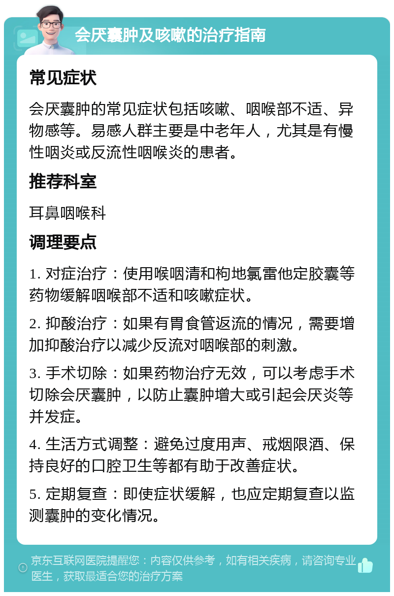 会厌囊肿及咳嗽的治疗指南 常见症状 会厌囊肿的常见症状包括咳嗽、咽喉部不适、异物感等。易感人群主要是中老年人，尤其是有慢性咽炎或反流性咽喉炎的患者。 推荐科室 耳鼻咽喉科 调理要点 1. 对症治疗：使用喉咽清和枸地氯雷他定胶囊等药物缓解咽喉部不适和咳嗽症状。 2. 抑酸治疗：如果有胃食管返流的情况，需要增加抑酸治疗以减少反流对咽喉部的刺激。 3. 手术切除：如果药物治疗无效，可以考虑手术切除会厌囊肿，以防止囊肿增大或引起会厌炎等并发症。 4. 生活方式调整：避免过度用声、戒烟限酒、保持良好的口腔卫生等都有助于改善症状。 5. 定期复查：即使症状缓解，也应定期复查以监测囊肿的变化情况。