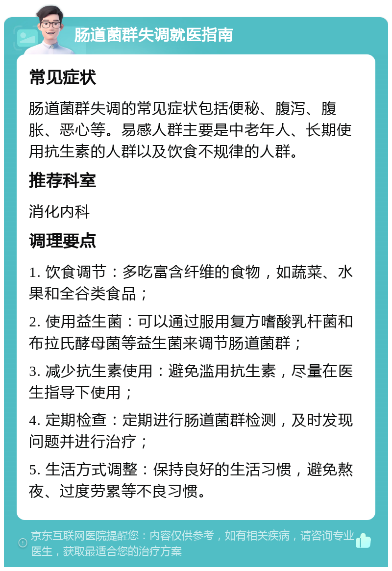 肠道菌群失调就医指南 常见症状 肠道菌群失调的常见症状包括便秘、腹泻、腹胀、恶心等。易感人群主要是中老年人、长期使用抗生素的人群以及饮食不规律的人群。 推荐科室 消化内科 调理要点 1. 饮食调节：多吃富含纤维的食物，如蔬菜、水果和全谷类食品； 2. 使用益生菌：可以通过服用复方嗜酸乳杆菌和布拉氏酵母菌等益生菌来调节肠道菌群； 3. 减少抗生素使用：避免滥用抗生素，尽量在医生指导下使用； 4. 定期检查：定期进行肠道菌群检测，及时发现问题并进行治疗； 5. 生活方式调整：保持良好的生活习惯，避免熬夜、过度劳累等不良习惯。