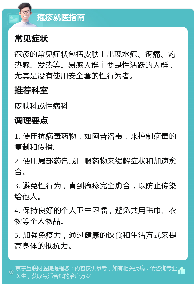 疱疹就医指南 常见症状 疱疹的常见症状包括皮肤上出现水疱、疼痛、灼热感、发热等。易感人群主要是性活跃的人群，尤其是没有使用安全套的性行为者。 推荐科室 皮肤科或性病科 调理要点 1. 使用抗病毒药物，如阿昔洛韦，来控制病毒的复制和传播。 2. 使用局部药膏或口服药物来缓解症状和加速愈合。 3. 避免性行为，直到疱疹完全愈合，以防止传染给他人。 4. 保持良好的个人卫生习惯，避免共用毛巾、衣物等个人物品。 5. 加强免疫力，通过健康的饮食和生活方式来提高身体的抵抗力。