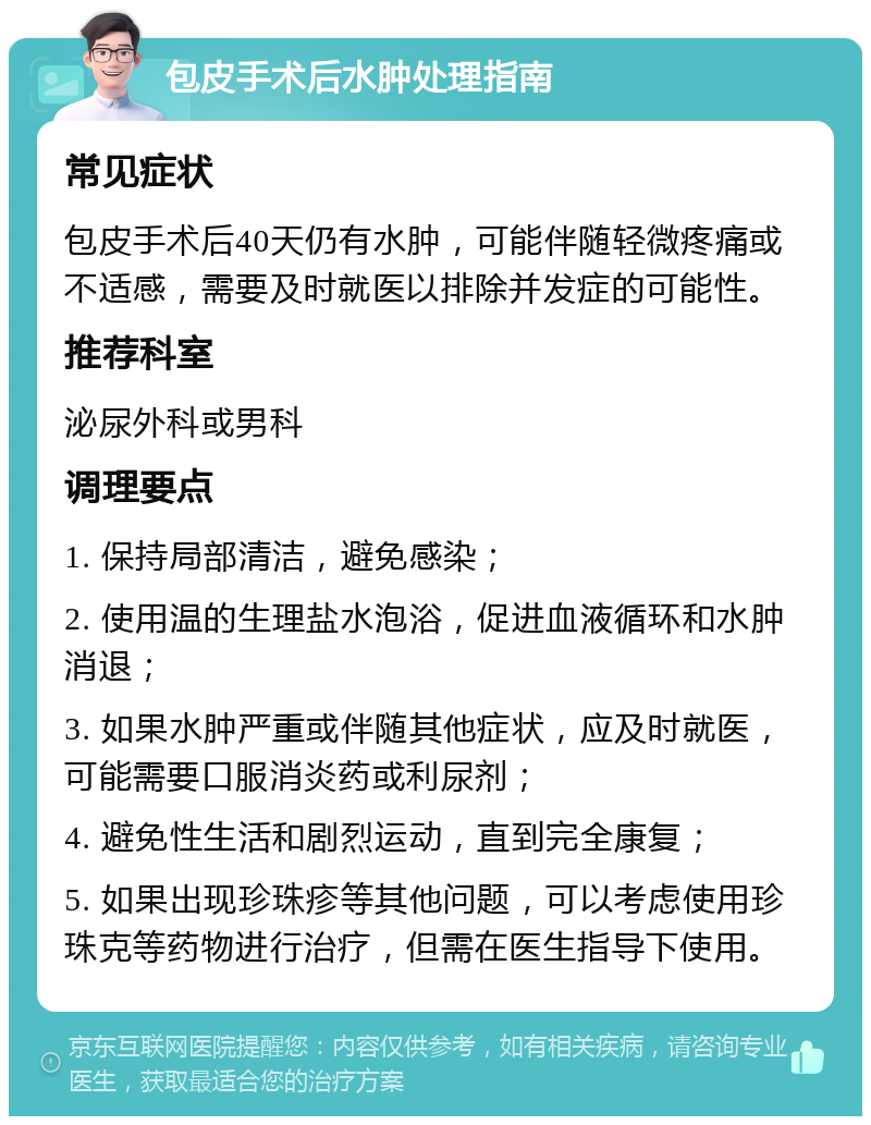 包皮手术后水肿处理指南 常见症状 包皮手术后40天仍有水肿，可能伴随轻微疼痛或不适感，需要及时就医以排除并发症的可能性。 推荐科室 泌尿外科或男科 调理要点 1. 保持局部清洁，避免感染； 2. 使用温的生理盐水泡浴，促进血液循环和水肿消退； 3. 如果水肿严重或伴随其他症状，应及时就医，可能需要口服消炎药或利尿剂； 4. 避免性生活和剧烈运动，直到完全康复； 5. 如果出现珍珠疹等其他问题，可以考虑使用珍珠克等药物进行治疗，但需在医生指导下使用。