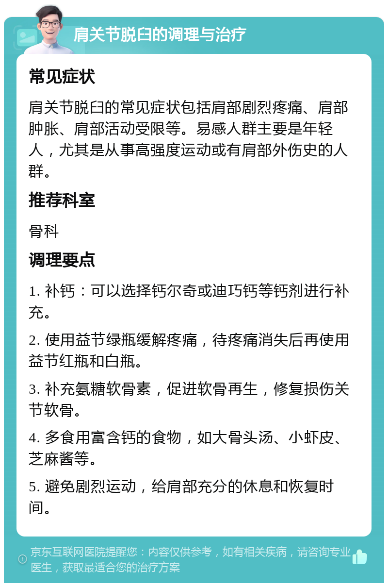 肩关节脱臼的调理与治疗 常见症状 肩关节脱臼的常见症状包括肩部剧烈疼痛、肩部肿胀、肩部活动受限等。易感人群主要是年轻人，尤其是从事高强度运动或有肩部外伤史的人群。 推荐科室 骨科 调理要点 1. 补钙：可以选择钙尔奇或迪巧钙等钙剂进行补充。 2. 使用益节绿瓶缓解疼痛，待疼痛消失后再使用益节红瓶和白瓶。 3. 补充氨糖软骨素，促进软骨再生，修复损伤关节软骨。 4. 多食用富含钙的食物，如大骨头汤、小虾皮、芝麻酱等。 5. 避免剧烈运动，给肩部充分的休息和恢复时间。