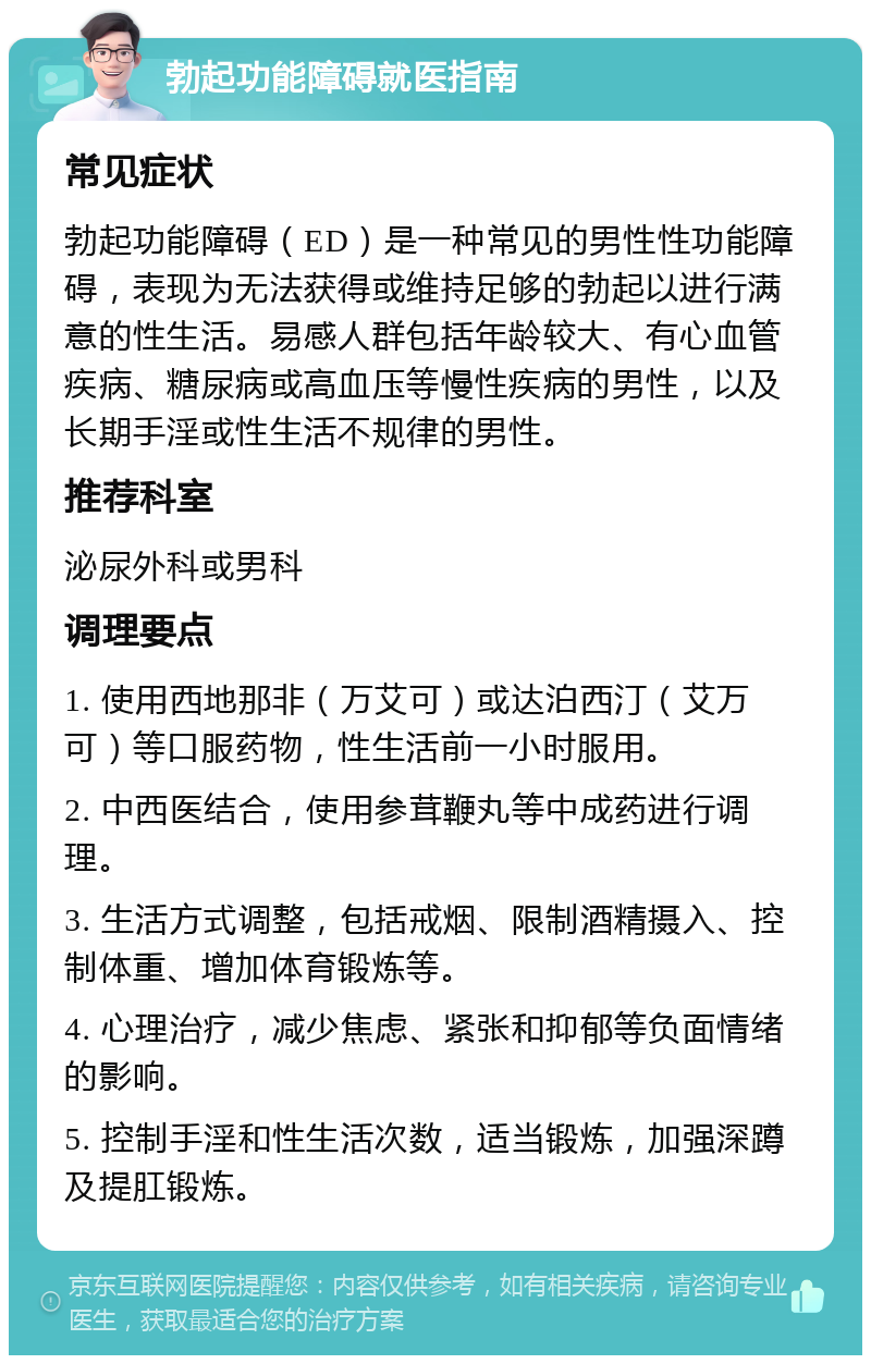 勃起功能障碍就医指南 常见症状 勃起功能障碍（ED）是一种常见的男性性功能障碍，表现为无法获得或维持足够的勃起以进行满意的性生活。易感人群包括年龄较大、有心血管疾病、糖尿病或高血压等慢性疾病的男性，以及长期手淫或性生活不规律的男性。 推荐科室 泌尿外科或男科 调理要点 1. 使用西地那非（万艾可）或达泊西汀（艾万可）等口服药物，性生活前一小时服用。 2. 中西医结合，使用参茸鞭丸等中成药进行调理。 3. 生活方式调整，包括戒烟、限制酒精摄入、控制体重、增加体育锻炼等。 4. 心理治疗，减少焦虑、紧张和抑郁等负面情绪的影响。 5. 控制手淫和性生活次数，适当锻炼，加强深蹲及提肛锻炼。