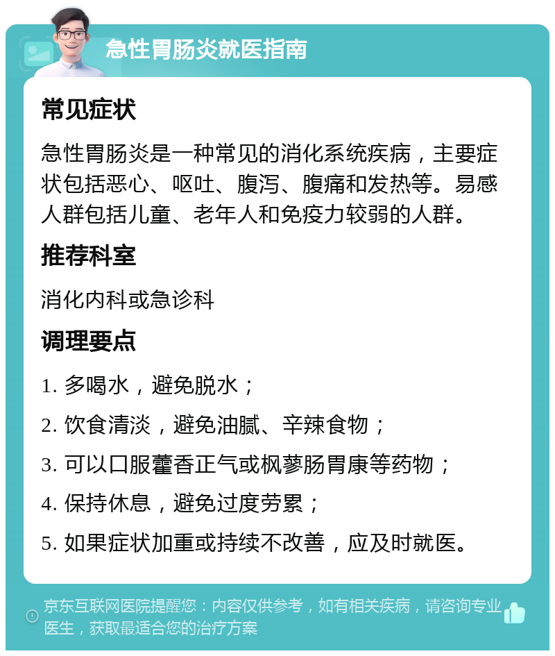 急性胃肠炎就医指南 常见症状 急性胃肠炎是一种常见的消化系统疾病，主要症状包括恶心、呕吐、腹泻、腹痛和发热等。易感人群包括儿童、老年人和免疫力较弱的人群。 推荐科室 消化内科或急诊科 调理要点 1. 多喝水，避免脱水； 2. 饮食清淡，避免油腻、辛辣食物； 3. 可以口服藿香正气或枫蓼肠胃康等药物； 4. 保持休息，避免过度劳累； 5. 如果症状加重或持续不改善，应及时就医。