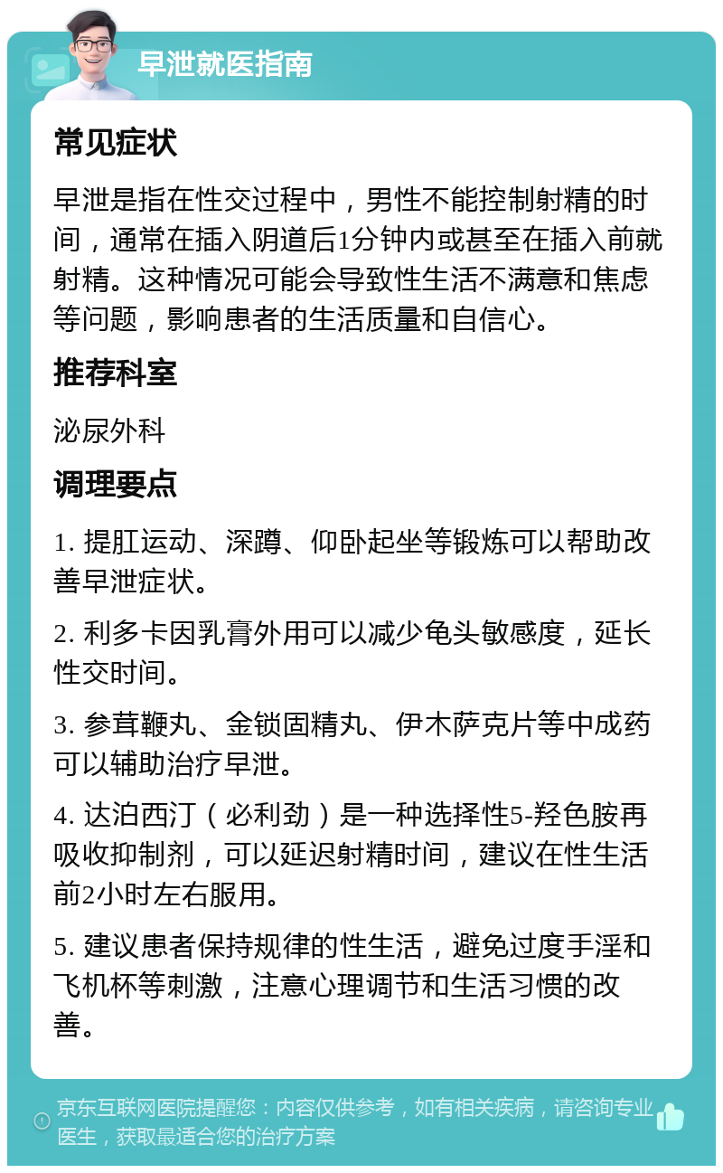 早泄就医指南 常见症状 早泄是指在性交过程中，男性不能控制射精的时间，通常在插入阴道后1分钟内或甚至在插入前就射精。这种情况可能会导致性生活不满意和焦虑等问题，影响患者的生活质量和自信心。 推荐科室 泌尿外科 调理要点 1. 提肛运动、深蹲、仰卧起坐等锻炼可以帮助改善早泄症状。 2. 利多卡因乳膏外用可以减少龟头敏感度，延长性交时间。 3. 参茸鞭丸、金锁固精丸、伊木萨克片等中成药可以辅助治疗早泄。 4. 达泊西汀（必利劲）是一种选择性5-羟色胺再吸收抑制剂，可以延迟射精时间，建议在性生活前2小时左右服用。 5. 建议患者保持规律的性生活，避免过度手淫和飞机杯等刺激，注意心理调节和生活习惯的改善。