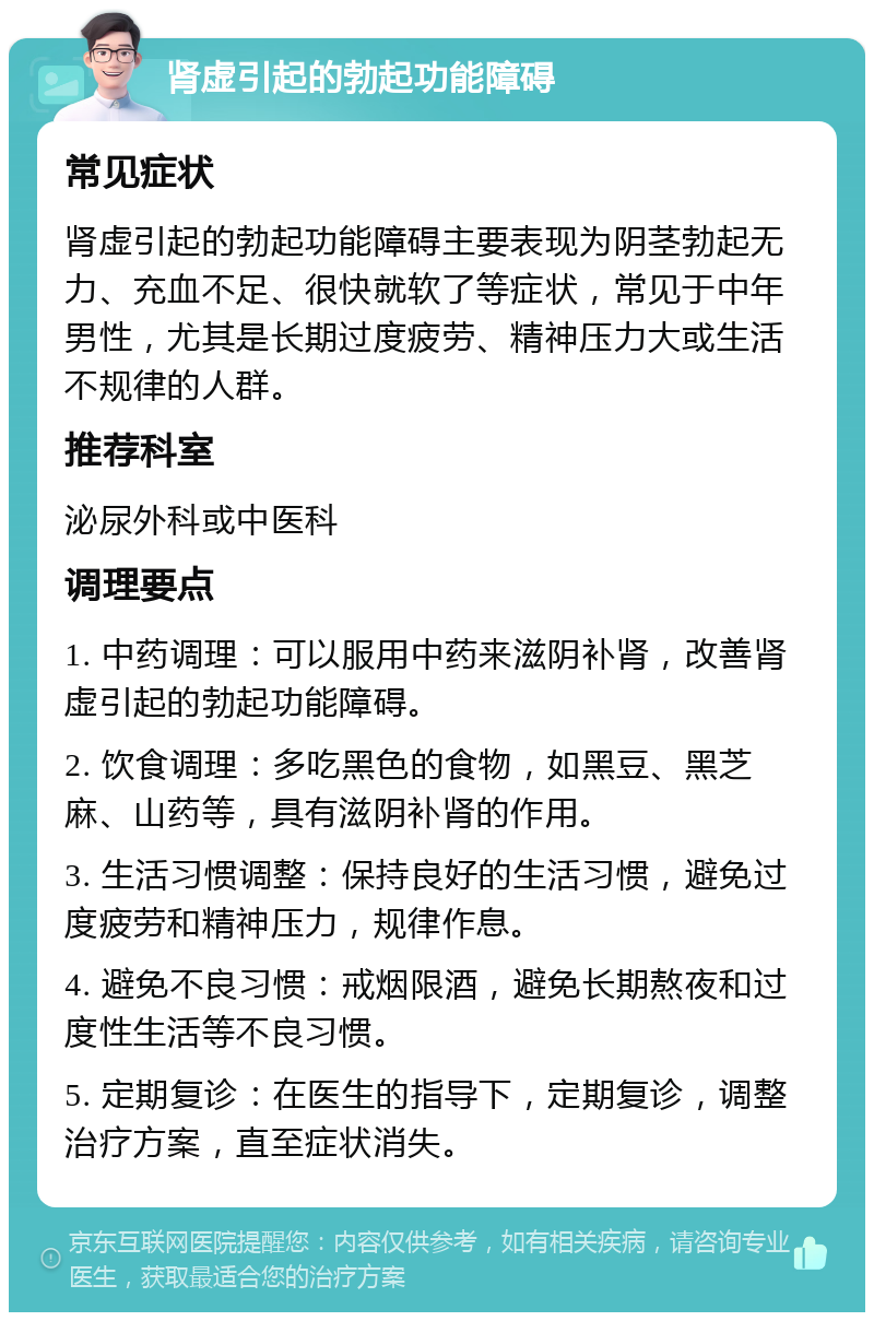 肾虚引起的勃起功能障碍 常见症状 肾虚引起的勃起功能障碍主要表现为阴茎勃起无力、充血不足、很快就软了等症状，常见于中年男性，尤其是长期过度疲劳、精神压力大或生活不规律的人群。 推荐科室 泌尿外科或中医科 调理要点 1. 中药调理：可以服用中药来滋阴补肾，改善肾虚引起的勃起功能障碍。 2. 饮食调理：多吃黑色的食物，如黑豆、黑芝麻、山药等，具有滋阴补肾的作用。 3. 生活习惯调整：保持良好的生活习惯，避免过度疲劳和精神压力，规律作息。 4. 避免不良习惯：戒烟限酒，避免长期熬夜和过度性生活等不良习惯。 5. 定期复诊：在医生的指导下，定期复诊，调整治疗方案，直至症状消失。