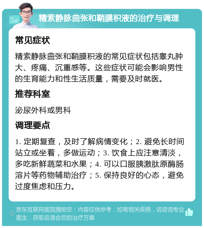 精索静脉曲张和鞘膜积液的治疗与调理 常见症状 精索静脉曲张和鞘膜积液的常见症状包括睾丸肿大、疼痛、沉重感等。这些症状可能会影响男性的生育能力和性生活质量，需要及时就医。 推荐科室 泌尿外科或男科 调理要点 1. 定期复查，及时了解病情变化；2. 避免长时间站立或坐着，多做运动；3. 饮食上应注意清淡，多吃新鲜蔬菜和水果；4. 可以口服胰激肽原酶肠溶片等药物辅助治疗；5. 保持良好的心态，避免过度焦虑和压力。