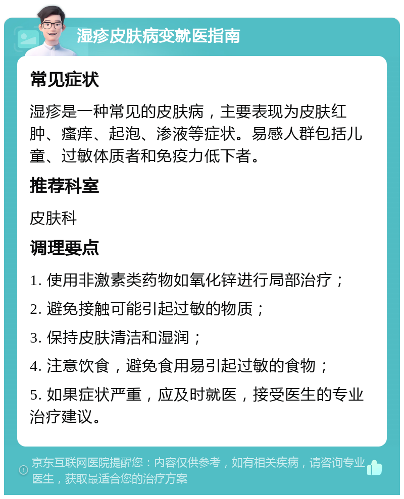 湿疹皮肤病变就医指南 常见症状 湿疹是一种常见的皮肤病，主要表现为皮肤红肿、瘙痒、起泡、渗液等症状。易感人群包括儿童、过敏体质者和免疫力低下者。 推荐科室 皮肤科 调理要点 1. 使用非激素类药物如氧化锌进行局部治疗； 2. 避免接触可能引起过敏的物质； 3. 保持皮肤清洁和湿润； 4. 注意饮食，避免食用易引起过敏的食物； 5. 如果症状严重，应及时就医，接受医生的专业治疗建议。