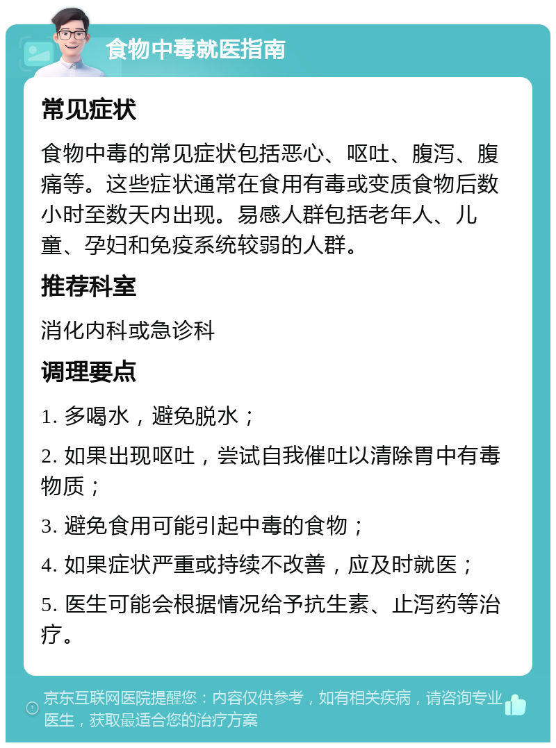 食物中毒就医指南 常见症状 食物中毒的常见症状包括恶心、呕吐、腹泻、腹痛等。这些症状通常在食用有毒或变质食物后数小时至数天内出现。易感人群包括老年人、儿童、孕妇和免疫系统较弱的人群。 推荐科室 消化内科或急诊科 调理要点 1. 多喝水，避免脱水； 2. 如果出现呕吐，尝试自我催吐以清除胃中有毒物质； 3. 避免食用可能引起中毒的食物； 4. 如果症状严重或持续不改善，应及时就医； 5. 医生可能会根据情况给予抗生素、止泻药等治疗。