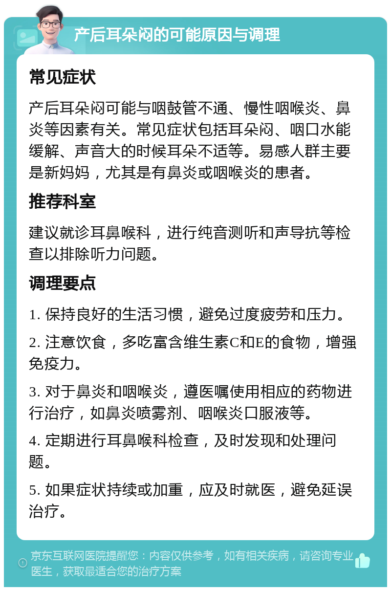 产后耳朵闷的可能原因与调理 常见症状 产后耳朵闷可能与咽鼓管不通、慢性咽喉炎、鼻炎等因素有关。常见症状包括耳朵闷、咽口水能缓解、声音大的时候耳朵不适等。易感人群主要是新妈妈，尤其是有鼻炎或咽喉炎的患者。 推荐科室 建议就诊耳鼻喉科，进行纯音测听和声导抗等检查以排除听力问题。 调理要点 1. 保持良好的生活习惯，避免过度疲劳和压力。 2. 注意饮食，多吃富含维生素C和E的食物，增强免疫力。 3. 对于鼻炎和咽喉炎，遵医嘱使用相应的药物进行治疗，如鼻炎喷雾剂、咽喉炎口服液等。 4. 定期进行耳鼻喉科检查，及时发现和处理问题。 5. 如果症状持续或加重，应及时就医，避免延误治疗。