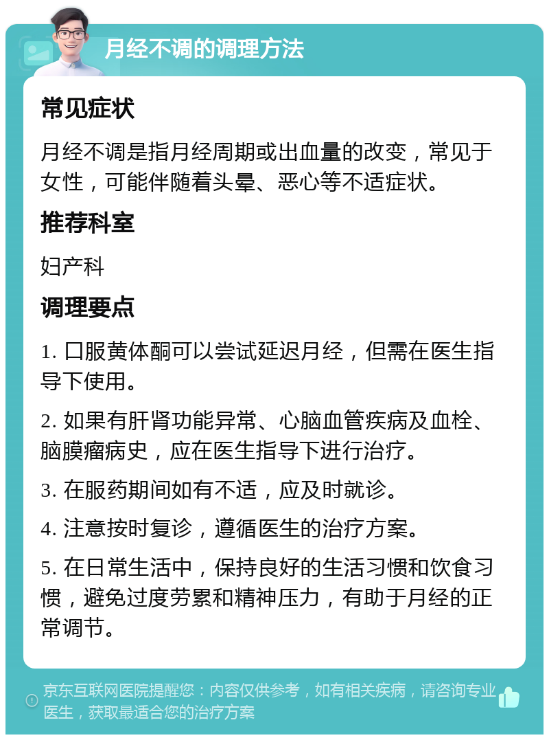 月经不调的调理方法 常见症状 月经不调是指月经周期或出血量的改变，常见于女性，可能伴随着头晕、恶心等不适症状。 推荐科室 妇产科 调理要点 1. 口服黄体酮可以尝试延迟月经，但需在医生指导下使用。 2. 如果有肝肾功能异常、心脑血管疾病及血栓、脑膜瘤病史，应在医生指导下进行治疗。 3. 在服药期间如有不适，应及时就诊。 4. 注意按时复诊，遵循医生的治疗方案。 5. 在日常生活中，保持良好的生活习惯和饮食习惯，避免过度劳累和精神压力，有助于月经的正常调节。