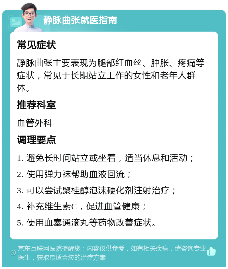 静脉曲张就医指南 常见症状 静脉曲张主要表现为腿部红血丝、肿胀、疼痛等症状，常见于长期站立工作的女性和老年人群体。 推荐科室 血管外科 调理要点 1. 避免长时间站立或坐着，适当休息和活动； 2. 使用弹力袜帮助血液回流； 3. 可以尝试聚桂醇泡沫硬化剂注射治疗； 4. 补充维生素C，促进血管健康； 5. 使用血塞通滴丸等药物改善症状。