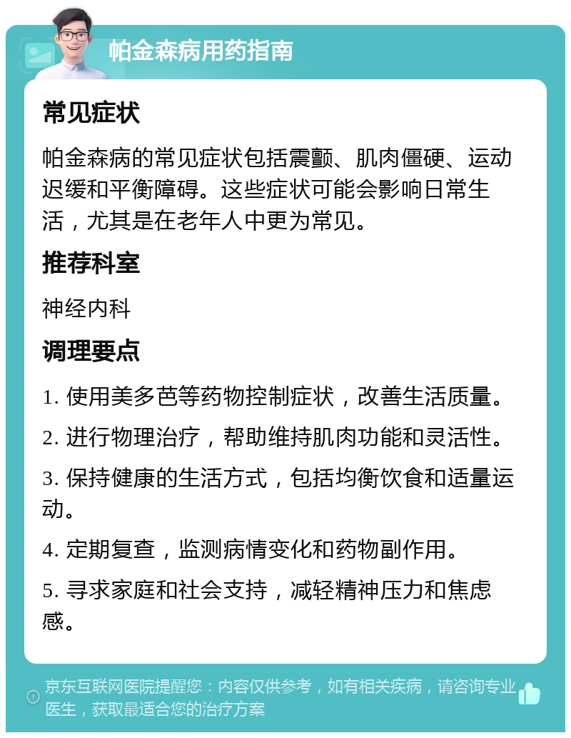 帕金森病用药指南 常见症状 帕金森病的常见症状包括震颤、肌肉僵硬、运动迟缓和平衡障碍。这些症状可能会影响日常生活，尤其是在老年人中更为常见。 推荐科室 神经内科 调理要点 1. 使用美多芭等药物控制症状，改善生活质量。 2. 进行物理治疗，帮助维持肌肉功能和灵活性。 3. 保持健康的生活方式，包括均衡饮食和适量运动。 4. 定期复查，监测病情变化和药物副作用。 5. 寻求家庭和社会支持，减轻精神压力和焦虑感。