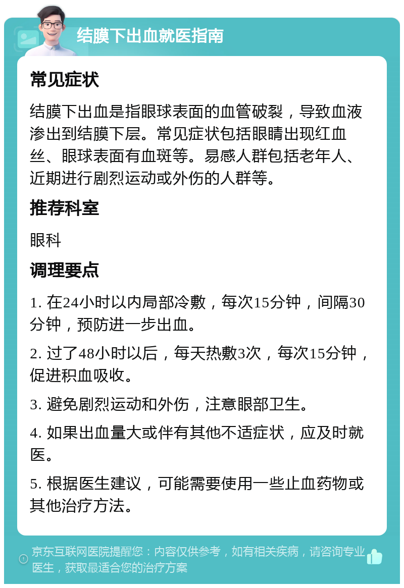 结膜下出血就医指南 常见症状 结膜下出血是指眼球表面的血管破裂，导致血液渗出到结膜下层。常见症状包括眼睛出现红血丝、眼球表面有血斑等。易感人群包括老年人、近期进行剧烈运动或外伤的人群等。 推荐科室 眼科 调理要点 1. 在24小时以内局部冷敷，每次15分钟，间隔30分钟，预防进一步出血。 2. 过了48小时以后，每天热敷3次，每次15分钟，促进积血吸收。 3. 避免剧烈运动和外伤，注意眼部卫生。 4. 如果出血量大或伴有其他不适症状，应及时就医。 5. 根据医生建议，可能需要使用一些止血药物或其他治疗方法。