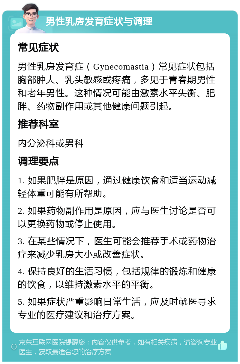 男性乳房发育症状与调理 常见症状 男性乳房发育症（Gynecomastia）常见症状包括胸部肿大、乳头敏感或疼痛，多见于青春期男性和老年男性。这种情况可能由激素水平失衡、肥胖、药物副作用或其他健康问题引起。 推荐科室 内分泌科或男科 调理要点 1. 如果肥胖是原因，通过健康饮食和适当运动减轻体重可能有所帮助。 2. 如果药物副作用是原因，应与医生讨论是否可以更换药物或停止使用。 3. 在某些情况下，医生可能会推荐手术或药物治疗来减少乳房大小或改善症状。 4. 保持良好的生活习惯，包括规律的锻炼和健康的饮食，以维持激素水平的平衡。 5. 如果症状严重影响日常生活，应及时就医寻求专业的医疗建议和治疗方案。