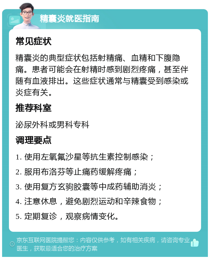 精囊炎就医指南 常见症状 精囊炎的典型症状包括射精痛、血精和下腹隐痛。患者可能会在射精时感到剧烈疼痛，甚至伴随有血液排出。这些症状通常与精囊受到感染或炎症有关。 推荐科室 泌尿外科或男科专科 调理要点 1. 使用左氧氟沙星等抗生素控制感染； 2. 服用布洛芬等止痛药缓解疼痛； 3. 使用复方玄驹胶囊等中成药辅助消炎； 4. 注意休息，避免剧烈运动和辛辣食物； 5. 定期复诊，观察病情变化。