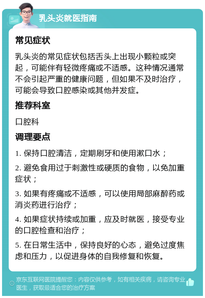 乳头炎就医指南 常见症状 乳头炎的常见症状包括舌头上出现小颗粒或突起，可能伴有轻微疼痛或不适感。这种情况通常不会引起严重的健康问题，但如果不及时治疗，可能会导致口腔感染或其他并发症。 推荐科室 口腔科 调理要点 1. 保持口腔清洁，定期刷牙和使用漱口水； 2. 避免食用过于刺激性或硬质的食物，以免加重症状； 3. 如果有疼痛或不适感，可以使用局部麻醉药或消炎药进行治疗； 4. 如果症状持续或加重，应及时就医，接受专业的口腔检查和治疗； 5. 在日常生活中，保持良好的心态，避免过度焦虑和压力，以促进身体的自我修复和恢复。