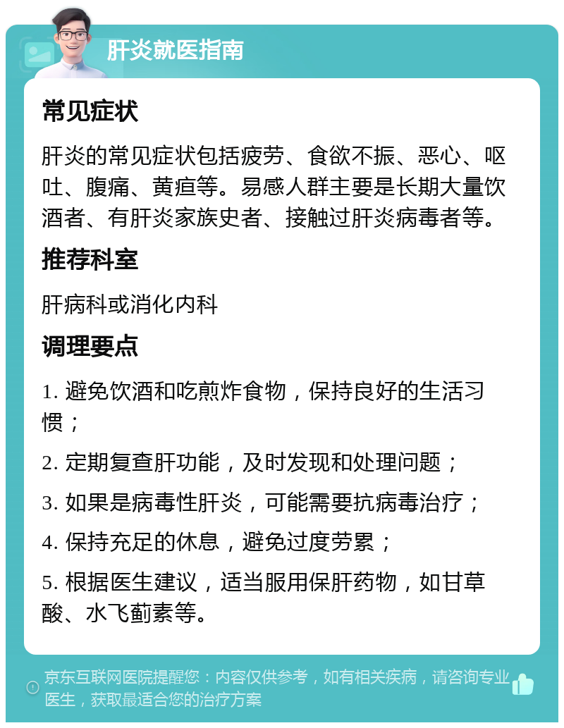 肝炎就医指南 常见症状 肝炎的常见症状包括疲劳、食欲不振、恶心、呕吐、腹痛、黄疸等。易感人群主要是长期大量饮酒者、有肝炎家族史者、接触过肝炎病毒者等。 推荐科室 肝病科或消化内科 调理要点 1. 避免饮酒和吃煎炸食物，保持良好的生活习惯； 2. 定期复查肝功能，及时发现和处理问题； 3. 如果是病毒性肝炎，可能需要抗病毒治疗； 4. 保持充足的休息，避免过度劳累； 5. 根据医生建议，适当服用保肝药物，如甘草酸、水飞蓟素等。