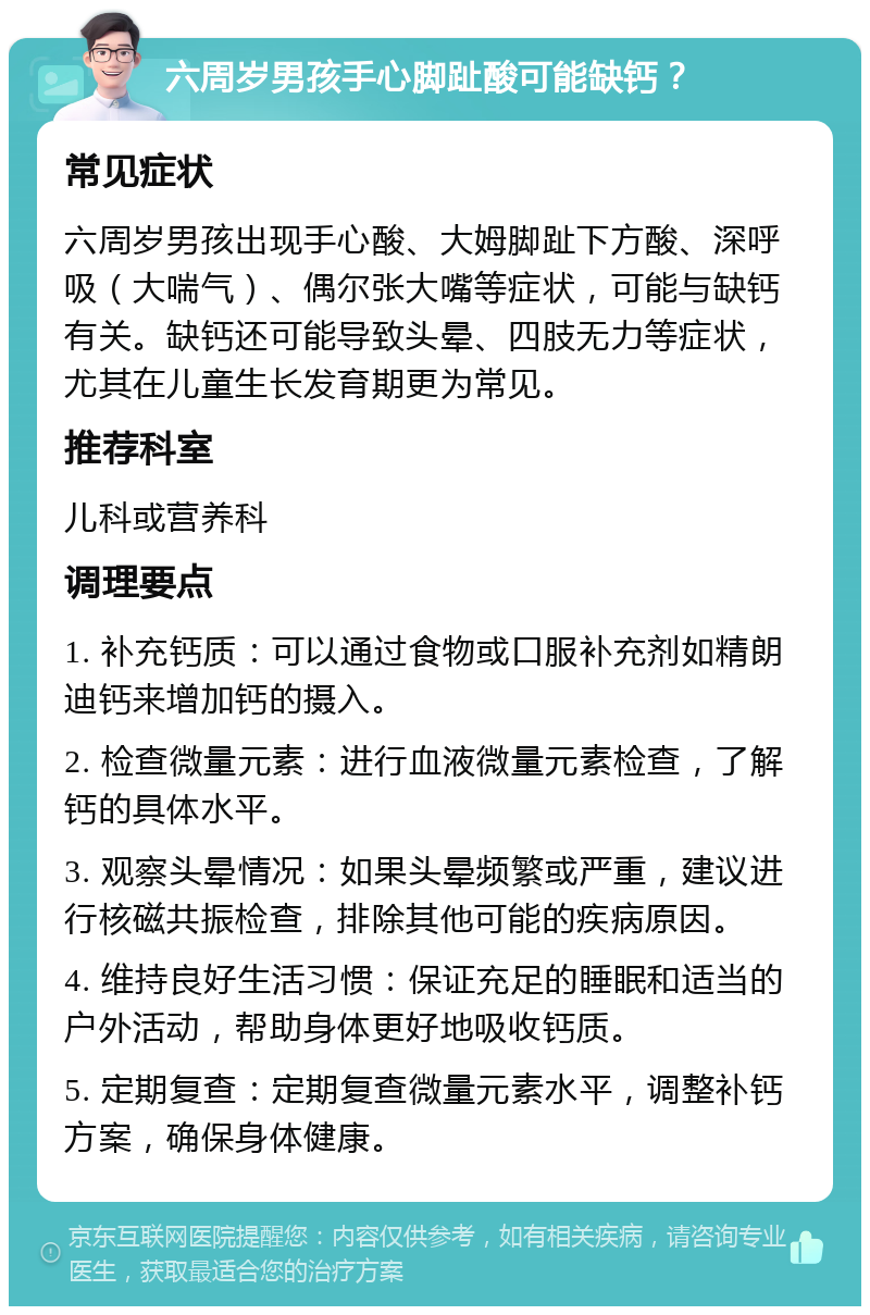 六周岁男孩手心脚趾酸可能缺钙？ 常见症状 六周岁男孩出现手心酸、大姆脚趾下方酸、深呼吸（大喘气）、偶尔张大嘴等症状，可能与缺钙有关。缺钙还可能导致头晕、四肢无力等症状，尤其在儿童生长发育期更为常见。 推荐科室 儿科或营养科 调理要点 1. 补充钙质：可以通过食物或口服补充剂如精朗迪钙来增加钙的摄入。 2. 检查微量元素：进行血液微量元素检查，了解钙的具体水平。 3. 观察头晕情况：如果头晕频繁或严重，建议进行核磁共振检查，排除其他可能的疾病原因。 4. 维持良好生活习惯：保证充足的睡眠和适当的户外活动，帮助身体更好地吸收钙质。 5. 定期复查：定期复查微量元素水平，调整补钙方案，确保身体健康。