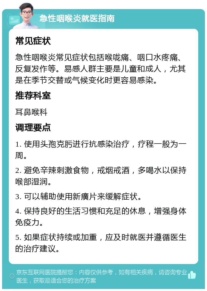 急性咽喉炎就医指南 常见症状 急性咽喉炎常见症状包括喉咙痛、咽口水疼痛、反复发作等。易感人群主要是儿童和成人，尤其是在季节交替或气候变化时更容易感染。 推荐科室 耳鼻喉科 调理要点 1. 使用头孢克肟进行抗感染治疗，疗程一般为一周。 2. 避免辛辣刺激食物，戒烟戒酒，多喝水以保持喉部湿润。 3. 可以辅助使用新癀片来缓解症状。 4. 保持良好的生活习惯和充足的休息，增强身体免疫力。 5. 如果症状持续或加重，应及时就医并遵循医生的治疗建议。