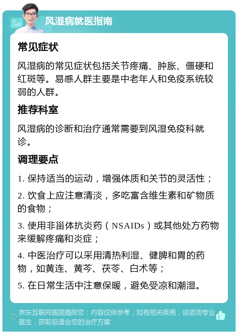 风湿病就医指南 常见症状 风湿病的常见症状包括关节疼痛、肿胀、僵硬和红斑等。易感人群主要是中老年人和免疫系统较弱的人群。 推荐科室 风湿病的诊断和治疗通常需要到风湿免疫科就诊。 调理要点 1. 保持适当的运动，增强体质和关节的灵活性； 2. 饮食上应注意清淡，多吃富含维生素和矿物质的食物； 3. 使用非甾体抗炎药（NSAIDs）或其他处方药物来缓解疼痛和炎症； 4. 中医治疗可以采用清热利湿、健脾和胃的药物，如黄连、黄芩、茯苓、白术等； 5. 在日常生活中注意保暖，避免受凉和潮湿。