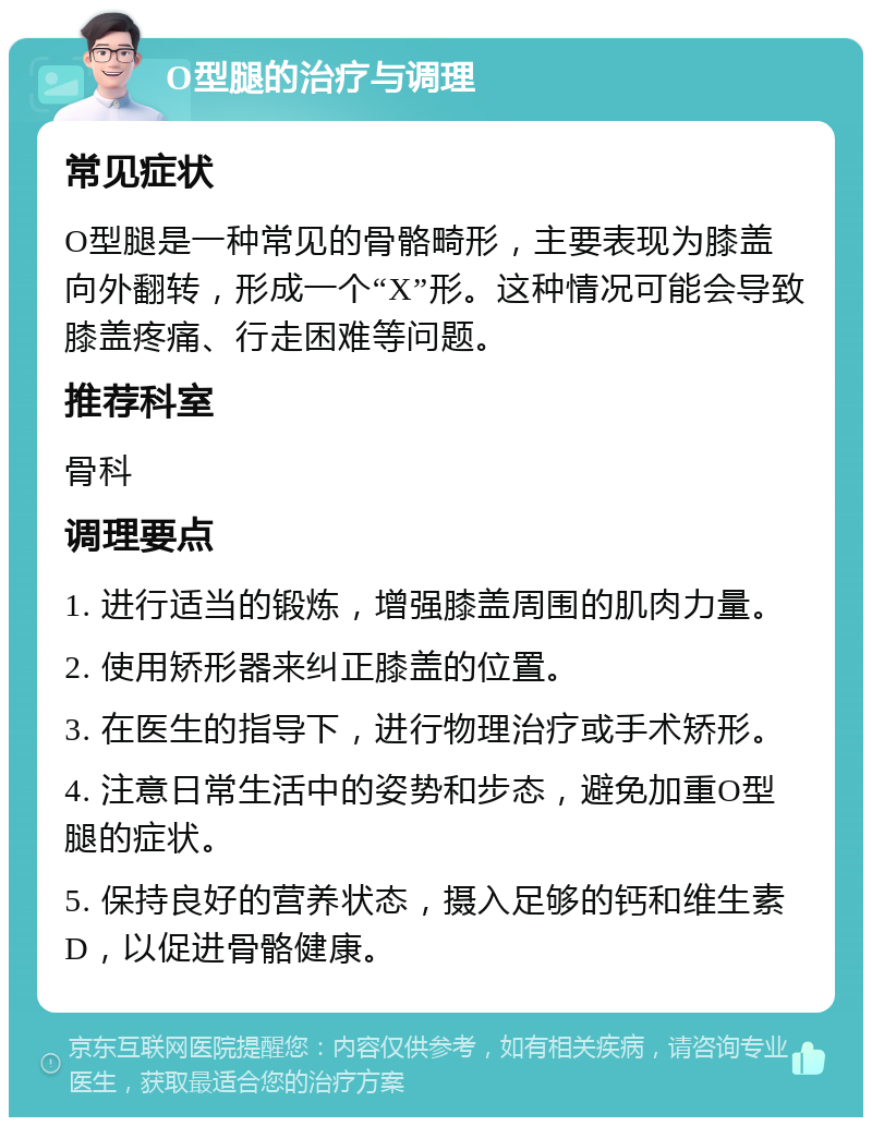 O型腿的治疗与调理 常见症状 O型腿是一种常见的骨骼畸形，主要表现为膝盖向外翻转，形成一个“X”形。这种情况可能会导致膝盖疼痛、行走困难等问题。 推荐科室 骨科 调理要点 1. 进行适当的锻炼，增强膝盖周围的肌肉力量。 2. 使用矫形器来纠正膝盖的位置。 3. 在医生的指导下，进行物理治疗或手术矫形。 4. 注意日常生活中的姿势和步态，避免加重O型腿的症状。 5. 保持良好的营养状态，摄入足够的钙和维生素D，以促进骨骼健康。