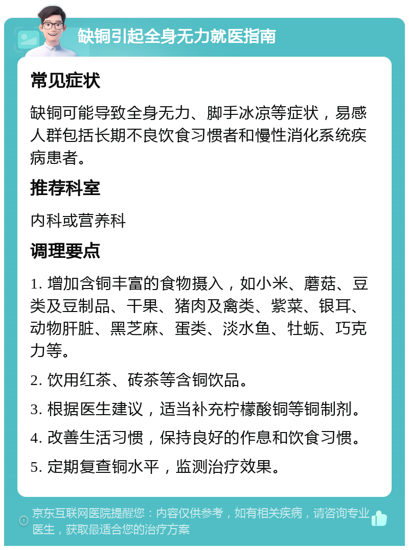 缺铜引起全身无力就医指南 常见症状 缺铜可能导致全身无力、脚手冰凉等症状，易感人群包括长期不良饮食习惯者和慢性消化系统疾病患者。 推荐科室 内科或营养科 调理要点 1. 增加含铜丰富的食物摄入，如小米、蘑菇、豆类及豆制品、干果、猪肉及禽类、紫菜、银耳、动物肝脏、黑芝麻、蛋类、淡水鱼、牡蛎、巧克力等。 2. 饮用红茶、砖茶等含铜饮品。 3. 根据医生建议，适当补充柠檬酸铜等铜制剂。 4. 改善生活习惯，保持良好的作息和饮食习惯。 5. 定期复查铜水平，监测治疗效果。