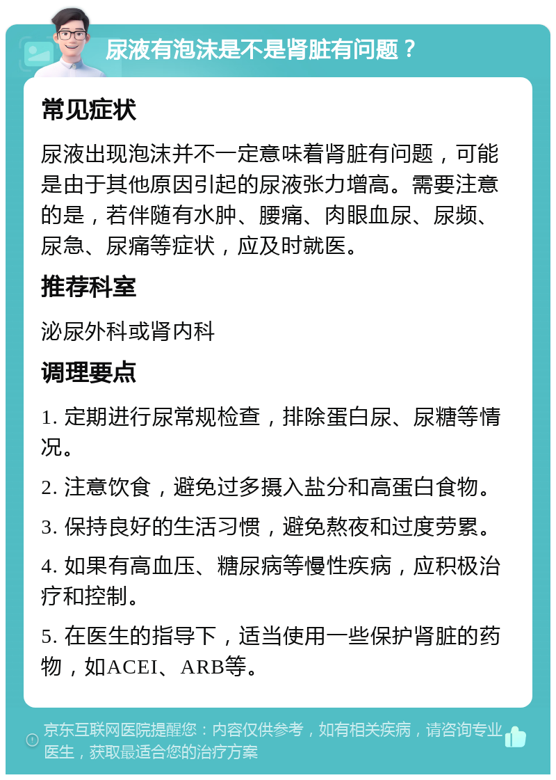 尿液有泡沫是不是肾脏有问题？ 常见症状 尿液出现泡沫并不一定意味着肾脏有问题，可能是由于其他原因引起的尿液张力增高。需要注意的是，若伴随有水肿、腰痛、肉眼血尿、尿频、尿急、尿痛等症状，应及时就医。 推荐科室 泌尿外科或肾内科 调理要点 1. 定期进行尿常规检查，排除蛋白尿、尿糖等情况。 2. 注意饮食，避免过多摄入盐分和高蛋白食物。 3. 保持良好的生活习惯，避免熬夜和过度劳累。 4. 如果有高血压、糖尿病等慢性疾病，应积极治疗和控制。 5. 在医生的指导下，适当使用一些保护肾脏的药物，如ACEI、ARB等。