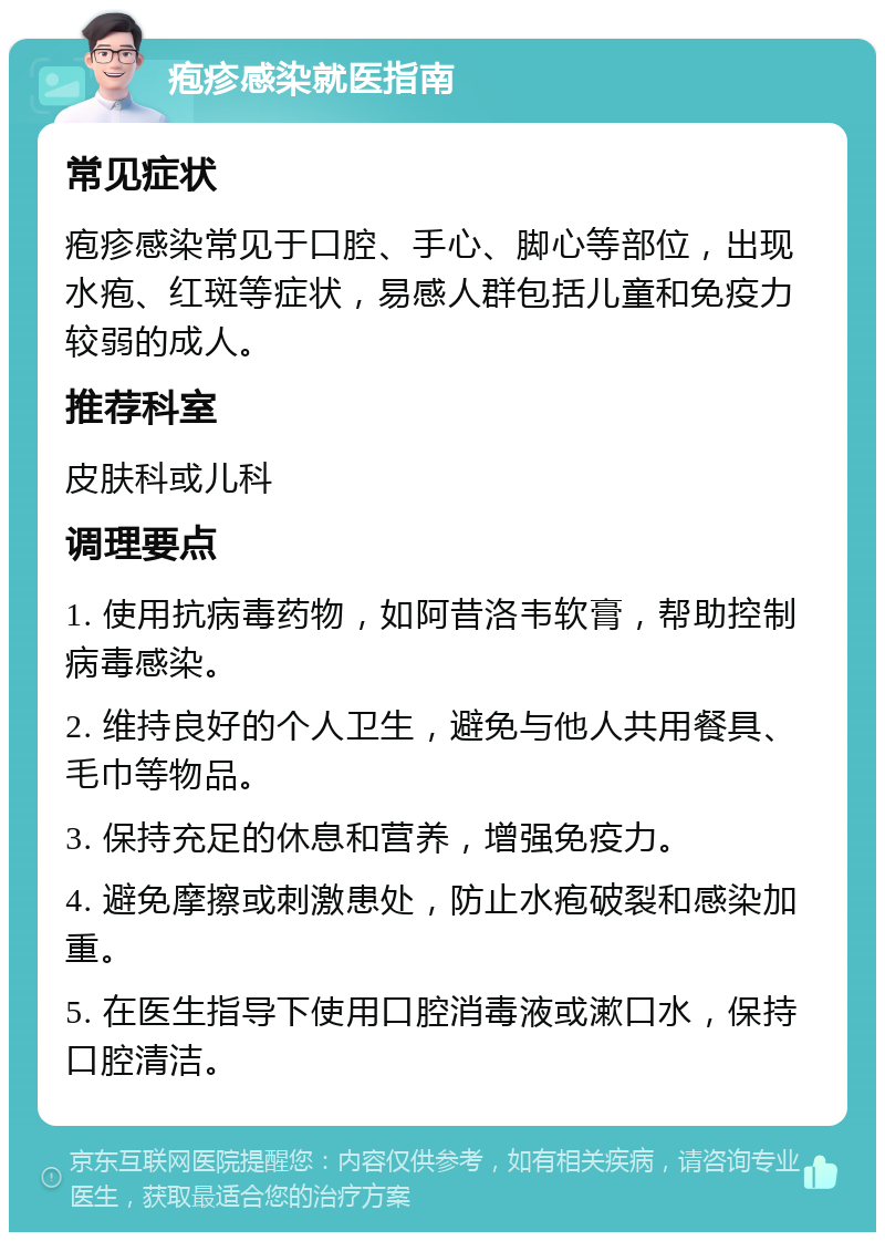 疱疹感染就医指南 常见症状 疱疹感染常见于口腔、手心、脚心等部位，出现水疱、红斑等症状，易感人群包括儿童和免疫力较弱的成人。 推荐科室 皮肤科或儿科 调理要点 1. 使用抗病毒药物，如阿昔洛韦软膏，帮助控制病毒感染。 2. 维持良好的个人卫生，避免与他人共用餐具、毛巾等物品。 3. 保持充足的休息和营养，增强免疫力。 4. 避免摩擦或刺激患处，防止水疱破裂和感染加重。 5. 在医生指导下使用口腔消毒液或漱口水，保持口腔清洁。