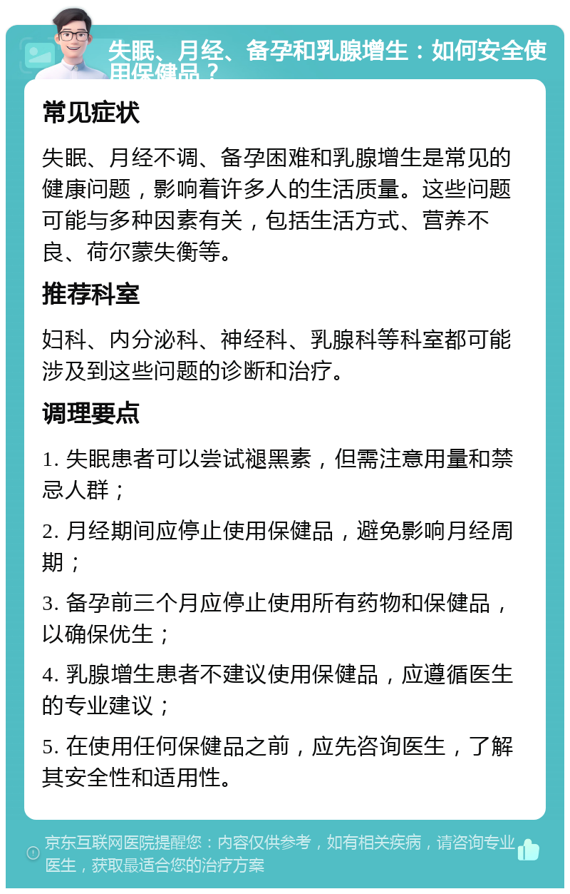 失眠、月经、备孕和乳腺增生：如何安全使用保健品？ 常见症状 失眠、月经不调、备孕困难和乳腺增生是常见的健康问题，影响着许多人的生活质量。这些问题可能与多种因素有关，包括生活方式、营养不良、荷尔蒙失衡等。 推荐科室 妇科、内分泌科、神经科、乳腺科等科室都可能涉及到这些问题的诊断和治疗。 调理要点 1. 失眠患者可以尝试褪黑素，但需注意用量和禁忌人群； 2. 月经期间应停止使用保健品，避免影响月经周期； 3. 备孕前三个月应停止使用所有药物和保健品，以确保优生； 4. 乳腺增生患者不建议使用保健品，应遵循医生的专业建议； 5. 在使用任何保健品之前，应先咨询医生，了解其安全性和适用性。