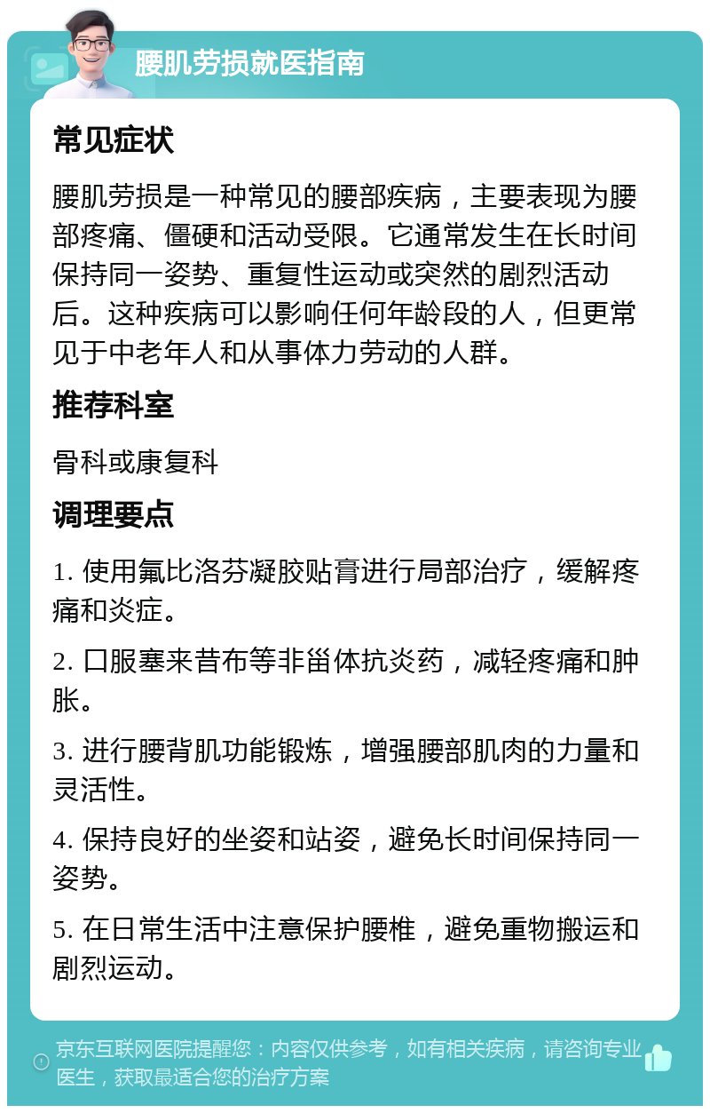 腰肌劳损就医指南 常见症状 腰肌劳损是一种常见的腰部疾病，主要表现为腰部疼痛、僵硬和活动受限。它通常发生在长时间保持同一姿势、重复性运动或突然的剧烈活动后。这种疾病可以影响任何年龄段的人，但更常见于中老年人和从事体力劳动的人群。 推荐科室 骨科或康复科 调理要点 1. 使用氟比洛芬凝胶贴膏进行局部治疗，缓解疼痛和炎症。 2. 口服塞来昔布等非甾体抗炎药，减轻疼痛和肿胀。 3. 进行腰背肌功能锻炼，增强腰部肌肉的力量和灵活性。 4. 保持良好的坐姿和站姿，避免长时间保持同一姿势。 5. 在日常生活中注意保护腰椎，避免重物搬运和剧烈运动。